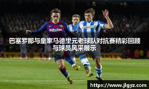 巴塞罗那与皇家马德里元老球队对抗赛精彩回顾与球员风采展示