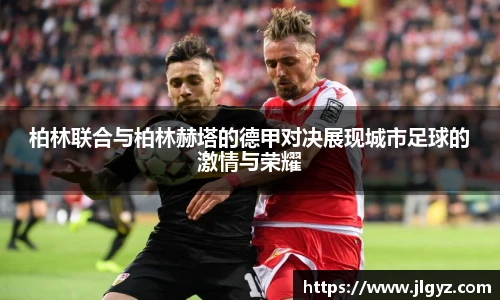 柏林联合与柏林赫塔的德甲对决展现城市足球的激情与荣耀