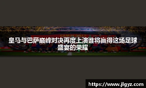 皇马与巴萨巅峰对决再度上演谁将赢得这场足球盛宴的荣耀