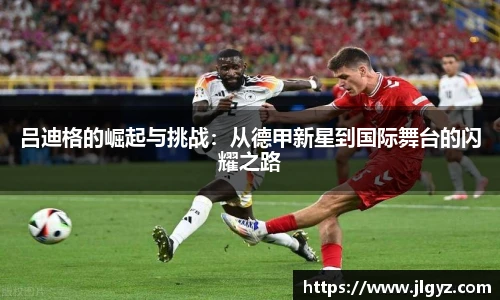 吕迪格的崛起与挑战：从德甲新星到国际舞台的闪耀之路
